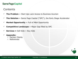 Contents
      The Problem = Start Ups Lack Access to Business Acumen

      The Solution = Same Page Capital (“SPC”), the Early Stage Accelerator

      Market Opportunity = Full of M&A Opportunity

      Competitive Landscape = Major Gap filled by SPC

      Services = Sell Side + Buy Side

      Appendix:
        o Partner Clients
        o References




© 2008 by Same Page Capital, LLC   Proprietary & Confidential                  2
 