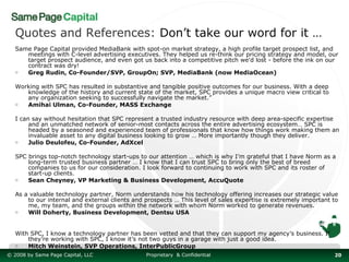Quotes and References: Don’t take our word for it …
   Same Page Capital provided MediaBank with spot-on market strategy, a high profile target prospect list, and
      meetings with C-level advertising executives. They helped us re-think our pricing strategy and model, our
      target prospect audience, and even got us back into a competitive pitch we'd lost - before the ink on our
      contract was dry!
   o  Greg Rudin, Co-Founder/SVP, GroupOn; SVP, MediaBank (now MediaOcean)

   Working with SPC has resulted in substantive and tangible positive outcomes for our business. With a deep
      knowledge of the history and current state of the market, SPC provides a unique macro view critical to
      any organization seeking to successfully navigate the market.”
   o  Amihai Ulman, Co-Founder, MASS Exchange

   I can say without hesitation that SPC represent a trusted industry resource with deep area-specific expertise
        and an unmatched network of senior-most contacts across the entire advertising ecosystem… SPC is
        headed by a seasoned and experienced team of professionals that know how things work making them an
        invaluable asset to any digital business looking to grow … More importantly though they deliver.
   o    Julio Deulofeu, Co-Founder, AdXcel

   SPC brings top-notch technology start-ups to our attention … which is why I’m grateful that I have Norm as a
       long-term trusted business partner … I know that I can trust SPC to bring only the best of breed
       companies to us for our consideration. I look forward to continuing to work with SPC and its roster of
       start-up clients.
   o   Sean Cheyney, VP Marketing & Business Development, AccuQuote

   As a valuable technology partner, Norm understands how his technology offering increases our strategic value
       to our internal and external clients and prospects … This level of sales expertise is extremely important to
       me, my team, and the groups within the network with whom Norm worked to generate revenues.
   o   Will Doherty, Business Development, Dentsu USA


   With SPC, I know a technology partner has been vetted and that they can support my agency’s business. If
       they’re working with SPC, I know it’s not two guys in a garage with just a good idea.
   o   Mitch Weinstein, SVP Operations, InterPublicGroup
© 2008 by Same Page Capital, LLC                Proprietary & Confidential                                       20
 