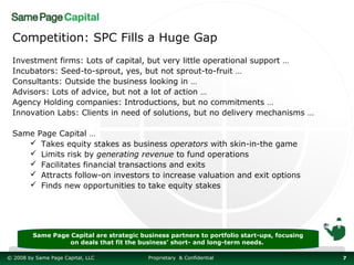 Competition: SPC Fills a Huge Gap
 Investment firms: Lots of capital, but very little operational support …
 Incubators: Seed-to-sprout, yes, but not sprout-to-fruit …
 Consultants: Outside the business looking in …
 Advisors: Lots of advice, but not a lot of action …
 Agency Holding companies: Introductions, but no commitments …
 Innovation Labs: Clients in need of solutions, but no delivery mechanisms …

 Same Page Capital …
     Takes equity stakes as business operators with skin-in-the game
     Limits risk by generating revenue to fund operations
     Facilitates financial transactions and exits
     Attracts follow-on investors to increase valuation and exit options
     Finds new opportunities to take equity stakes




         Same Page Capital are strategic business partners to portfolio start-ups, focusing
                   on deals that fit the business’ short- and long-term needs.

© 2008 by Same Page Capital, LLC            Proprietary & Confidential                        7
 
