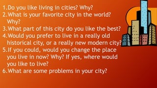 1.Do you like living in cities? Why?
2.What is your favorite city in the world?
Why?
3.What part of this city do you like the best?
4.Would you prefer to live in a really old
historical city, or a really new modern city?
5.If you could, would you change the place
you live in now? Why? If yes, where would
you like to live?
6.What are some problems in your city?
 
