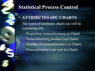 11
Statistical Process Control
• ATTRIBUTES SPC CHARTS
The types of attributes charts we will be
examining are;
– Proportion nonconforming (p Chart)
– Nonconforming product (np Chart)
– Number of nonconformity's (c Chart)
– Nonconformity's per unit (u Chart)
 
