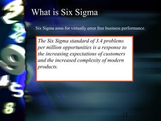 12
What is Six Sigma
Six Sigma aims for virtually error free business performance.
The Six Sigma standard of 3.4 problems
per million opportunities is a response to
the increasing expectations of customers
and the increased complexity of modern
products.
 