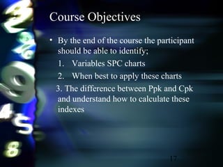 17
Course Objectives
• By the end of the course the participant
should be able to identify;
1. Variables SPC charts
2. When best to apply these charts
3. The difference between Ppk and Cpk
and understand how to calculate these
indexes
 