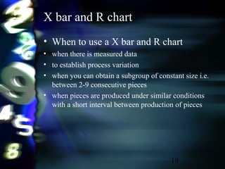 19
X bar and R chart
• When to use a X bar and R chart
• when there is measured data
• to establish process variation
• when you can obtain a subgroup of constant size i.e.
between 2-9 consecutive pieces
• when pieces are produced under similar conditions
with a short interval between production of pieces
 