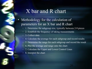 20
• Methodology for the calculation of
parameters for an X bar and R chart
– 1. Determine the subgroup size, typically between 2-9 pieces
– 2. Establish the frequency of taking measurements
– 3. Collect data
– 4. Calculate the average for each subgroup and record results
– 5. Determine the range for each subgroup and record the result
– 6. Plot the average and range onto the chart
– 7. Calculate the Upper and Lower Control Lines
– 8. Interpret the chart
X bar and R chart
 