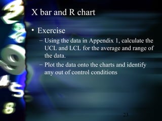23
X bar and R chart
• Exercise
– Using the data in Appendix 1, calculate the
UCL and LCL for the average and range of
the data.
– Plot the data onto the charts and identify
any out of control conditions
 