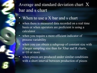 24
Average and standard deviation chart X
bar and s chart
• When to use a X bar and s chart
• when there is measured data recorded on a real time
basis or when operators are proficient is using a
calculator
• when you require a more efficient indicator of
process variability
• when you can obtain a subgroup of constant size with
a larger sampling size than for Xbar and R charts,
n=10 or more
• when pieces are produced under similar conditions
with a short interval between production of pieces
 