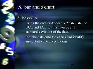 28
X bar and s chart
• Exercise
– Using the data in Appendix 2 calculate the
UCL and LCL for the average and
standard deviation of the data.
– Plot the data onto the charts and identify
any out of control conditions
 