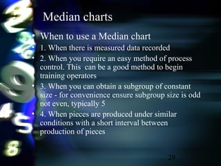 29
Median charts
• When to use a Median chart
• 1. When there is measured data recorded
• 2. When you require an easy method of process
control. This can be a good method to begin
training operators
• 3. When you can obtain a subgroup of constant
size - for convenience ensure subgroup size is odd
not even, typically 5
• 4. When pieces are produced under similar
conditions with a short interval between
production of pieces
 