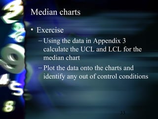 33
Median charts
• Exercise
– Using the data in Appendix 3
calculate the UCL and LCL for the
median chart
– Plot the data onto the charts and
identify any out of control conditions
 