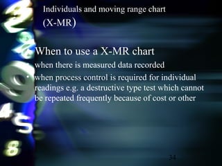 34
Individuals and moving range chart
(X-MR)
• When to use a X-MR chart
• when there is measured data recorded
• when process control is required for individual
readings e.g. a destructive type test which cannot
be repeated frequently because of cost or other
 