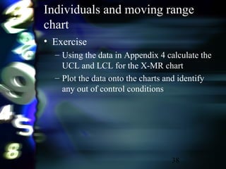 38
Individuals and moving range
chart
• Exercise
– Using the data in Appendix 4 calculate the
UCL and LCL for the X-MR chart
– Plot the data onto the charts and identify
any out of control conditions
 