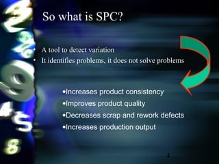 4
So what is SPC?
• A tool to detect variation
• It identifies problems, it does not solve problems
•Increases product consistency
•Improves product quality
•Decreases scrap and rework defects
•Increases production output
 