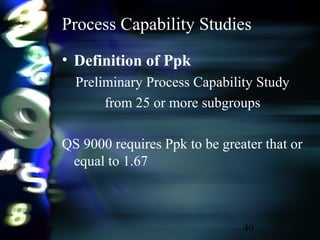 40
Process Capability Studies
• Definition of Ppk
Preliminary Process Capability Study
from 25 or more subgroups
QS 9000 requires Ppk to be greater that or
equal to 1.67
 