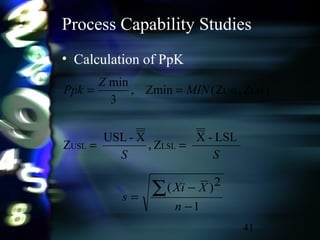 41
Process Capability Studies
• Calculation of PpK
1
2)(
−
−
=
∑
n
XXi
s
SS
MIN
Z
Ppk
LSL-X
Z,
X-USL
Z
)Z,Z(Zmin,
3
min
LSLUSL
LSLUSL
==
==
 