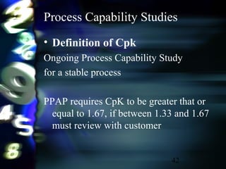 42
Process Capability Studies
• Definition of Cpk
Ongoing Process Capability Study
for a stable process
PPAP requires CpK to be greater that or
equal to 1.67, if between 1.33 and 1.67
must review with customer
 