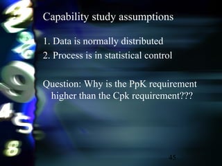 45
Capability study assumptions
1. Data is normally distributed
2. Process is in statistical control
Question: Why is the PpK requirement
higher than the Cpk requirement???
 