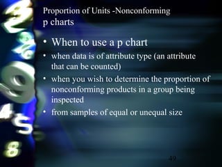 49
Proportion of Units -Nonconforming
p charts
• When to use a p chart
• when data is of attribute type (an attribute
that can be counted)
• when you wish to determine the proportion of
nonconforming products in a group being
inspected
• from samples of equal or unequal size
 