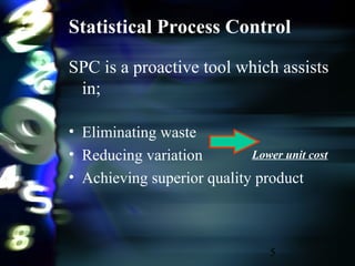 5
Statistical Process Control
SPC is a proactive tool which assists
in;
• Eliminating waste
• Reducing variation
• Achieving superior quality product
Lower unit cost
 