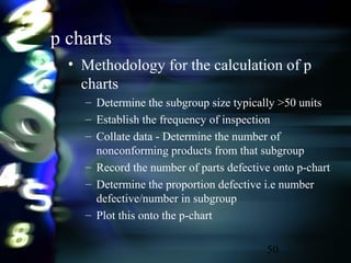 50
p charts
• Methodology for the calculation of p
charts
– Determine the subgroup size typically >50 units
– Establish the frequency of inspection
– Collate data - Determine the number of
nonconforming products from that subgroup
– Record the number of parts defective onto p-chart
– Determine the proportion defective i.e number
defective/number in subgroup
– Plot this onto the p-chart
 
