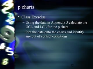 52
p charts
• Class Exercise
– Using the data in Appendix 5 calculate the
UCL and LCL for the p chart
– Plot the data onto the charts and identify
any out of control conditions
 
