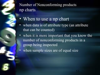 53
Number of Nonconforming products
np charts
• When to use a np chart
• when data is of attribute type (an attribute
that can be counted)
• when it is more important that you know the
number of nonconforming products in a
group being inspected
• when sample sizes are of equal size
 
