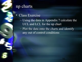 56
np charts
• Class Exercise
– Using the data in Appendix 7 calculate the
UCL and LCL for the np chart
– Plot the data onto the charts and identify
any out of control conditions
 