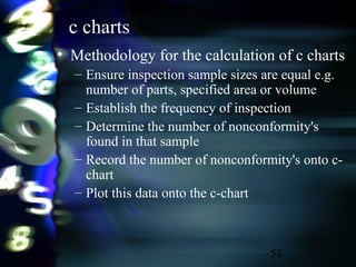 58
c charts
• Methodology for the calculation of c charts
– Ensure inspection sample sizes are equal e.g.
number of parts, specified area or volume
– Establish the frequency of inspection
– Determine the number of nonconformity's
found in that sample
– Record the number of nonconformity's onto c-
chart
– Plot this data onto the c-chart
 
