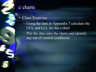 60
c charts
• Class Exercise
– Using the data in Appendix 7 calculate the
UCL and LCL for the c chart
– Plot the data onto the charts and identify
any out of control conditions
 