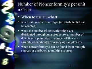 61
Number of Nonconformity's per unit
u Chart
• When to use a u-chart
• when data is of attribute type (an attribute that can
be counted)
• when the number of nonconformity's are
distributed throughout a product (e.g. number of
defects on a painted part, number of flaws in a
assembly operation) given varying sample sizes
• when nonconformity's can be found from multiple
sources or attributed to multiple sources
 