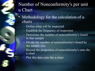 62
Number of Nonconformity's per unit
u Chart
• Methodology for the calculation of u
charts
– Define what will be inspected
– Establish the frequency of inspection
– Determine the number of nonconformity's found
in that sample
– Divide the number of nonconformity's found by
the sample size
– Record the proportion of nonconformity's onto the
u chart
– Plot this data onto the u-chart
 