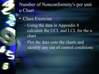 64
Number of Nonconformity's per unit
u Chart
• Class Exercise
– Using the data in Appendix 8
calculate the UCL and LCL for the u
chart
– Plot the data onto the charts and
identify any out of control conditions
 