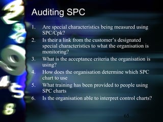 65
Auditing SPC
1. Are special characteristics being measured using
SPC/Cpk?
2. Is their a link from the customer’s designated
special characteristics to what the organisation is
monitoring?
3. What is the acceptance criteria the organisation is
using?
4. How does the organisation determine which SPC
chart to use
5. What training has been provided to people using
SPC charts
6. Is the organisation able to interpret control charts?
 