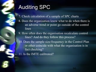66
Auditing SPC
7. Check calculation of a sample of SPC charts
8. Does the organisation know what to do when there is
an adverse trend or point go outside of the control
lines
9. How often does the organisation recalculate control
lines? And do they follow this process?
10. Does the sample size/frequency in the Control Plan
or other coincide with what the organisation is in
fact checking?
11. Is the IMTE calibrated?
 