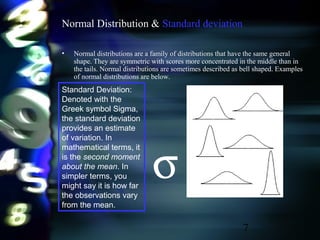 7
Normal Distribution & Standard deviation
• Normal distributions are a family of distributions that have the same general
shape. They are symmetric with scores more concentrated in the middle than in
the tails. Normal distributions are sometimes described as bell shaped. Examples
of normal distributions are below.
Standard Deviation:
Denoted with the
Greek symbol Sigma,
the standard deviation
provides an estimate
of variation. In
mathematical terms, it
is the second moment
about the mean. In
simpler terms, you
might say it is how far
the observations vary
from the mean.
σ
 