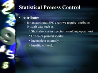 9
Statistical Process Control
• Attributes
– for an attributes SPC chart we require attributes
(visual) data such as;
• Short shot (in an injection moulding operation)
• Off color painted spoiler
• Incomplete assembly
• Insufficient weld
 