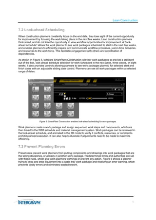 Lean Construction


7.2 Look-ahead Scheduling
When construction planners constantly focus on the end date, they lose sight of the current opportunity
for improvement by focusing the work taking place in the next few weeks. Lean construction planners
think smart, and do not lose the opportunity to view workflow opportunities for improvement. A “look-
ahead schedule” allows the work planner to see work packages scheduled to start in the next few weeks,
and enables planners to efficiently prepare and communicate workflow processes, just-in-time deliveries,
and resources to the work force. This facilitates engagement with others and coordination of
dependencies.

As shown in Figure 5, software SmartPlant Construction will filter work packages to provide a standard
out-of-the-box, look-ahead schedule selection for work scheduled in the next week, three weeks, or eight
weeks. It also provides controls allowing planners to see work packages planned for selected start and
finish dates with an adjustable sliding date control. Planners can see all work packages within a selected
range of dates.




                  Figure 5: SmartPlant Construction enables look-ahead scheduling for work packages.

Work planners create a work package and assign sequenced work steps and components, which are
then linked to the WBS schedule and material management system. Work packages can be reviewed in
the look-ahead schedule, and animated in the 3D model to verify if conflicts, resources, or constraints
prohibit planned execution. It can also help to illustrate if adjustments need to be made to maximize
efficiency.


7.3 Prevent Planning Errors
Preset rules prevent work planners from putting components and drawings into work packages that are
the wrong disciplines, or already in another work package. Predetermined limits and authorities are set
with these rules, which give work planners warnings or prevent any action. Figure 6 shows a planner
trying to drag and drop equipment into a cable tray work package and receiving an error warning, which
prevents costly errors and eliminates wasted rework.




                                                                                                             9
 