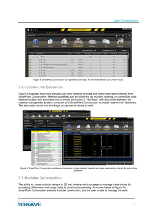 Lean Construction




               Figure 8: SmartPlant Construction can generate work steps for the most efficient use of man-hours.


7.6 Just-in-time Deliveries
Figure 9 illustrates how work planners can view material forecast and make reservations directly from
SmartPlant Construction. Material availability can be sorted by tag number, drawing, or commodity code.
Material location and estimated time of arrival are known in “real-time”, with direct links between the
material management system, schedule, and SmartPlant Construction to enable “just-in-time” deliveries.
This eliminates waste and shrinkage, and prevents delays as well.




 Figure 9: SmartPlant Construction enables work planners to view material forecast and make reservations directly for just-in-time
                                                           deliveries.


7.7 Modular Construction
The ability to create modular designs in 3D and develop work packages to manage these allows for
increasing offsite work and brings value to construction planning. As shown below in Figure 10,
SmartPlant Construction enables modular construction, and the user is able to manage the work




                                                                                                                             11
 