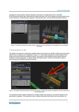 Lean Construction

packages for those specific modules. Modular construction is usually performed in controlled
environments with lower labor rates that are highly productive, and can be staged and sequenced for just-
in-time deliveries, eliminating site congestion, reducing site labor, and shortening schedule durations.




   Figure 10: SmartPlant Construction enables modular construction, and the development and management of work packages
                                                        accordingly.


7.8 Animation in 4D
The ability to animate the construction workflow allows work planners to identify conflicts and correct them
before errors or delays occur (illustrated in Figure 11). It also helps visualize the constructability of the
project and communicate the workflow process, site access, and animates the work sequencing and
schedule. As the saying goes, “a picture paints a thousand words”, and the 4D animation is able to
communicate what needs to be built and where.




Figure 11: SmartPlant Construction features enhanced 4D animation, enabling work planners to identify and correct conflicts early in
                                                     the planning process.

You will also be able to adjust variables and visualize totally new scenarios, and see the impact on the
plan before it happens. This maximizes value, making construction both safer and more efficient. As




                                                                                                                             12
 
