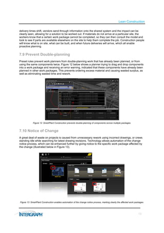 Lean Construction

delivery times shift, vendors send through information onto the shared system and the impact can be
clearly seen, allowing for a solution to be worked out. If materials do not arrive at a particular site, the
workers know that a certain work package cannot be completed, so they can then consult the model and
look to see if parts are available elsewhere on the site to help them complete the job. Construction people
will know what is on site, what can be built, and when future deliveries will arrive, which all enable
proactive planning.


7.9 Prevent Double-planning
Preset rules prevent work planners from double-planning work that has already been planned, or from
using the same components twice. Figure 12 below shows a planner trying to drag and drop components
into a work package and receiving an error warning, indicated that these components have already been
planned in other work packages. This prevents ordering excess material and causing wasted surplus, as
well as eliminating wasted time and rework.




             Figure 12: SmartPlant Construction prevents double-planning of components across multiple packages.


7.10 Notice of Change
A great deal of waste on projects is caused from unnecessary rework using incorrect drawings, or crews
standing idle while searching for latest drawing revisions. Technology allows automation of the change
notice process, which can be enhanced further by giving notice to the specific work package affected by
the change (illustrated below in Figure 13).




Figure 13: SmartPlant Construction enables automation of the change notice process, marking clearly the affected work packages.




                                                                                                                         13
 