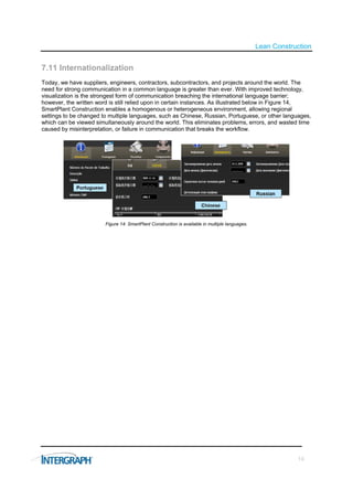 Lean Construction


7.11 Internationalization
Today, we have suppliers, engineers, contractors, subcontractors, and projects around the world. The
need for strong communication in a common language is greater than ever. With improved technology,
visualization is the strongest form of communication breaching the international language barrier;
however, the written word is still relied upon in certain instances. As illustrated below in Figure 14,
SmartPlant Construction enables a homogenous or heterogeneous environment, allowing regional
settings to be changed to multiple languages, such as Chinese, Russian, Portuguese, or other languages,
which can be viewed simultaneously around the world. This eliminates problems, errors, and wasted time
caused by misinterpretation, or failure in communication that breaks the workflow.




                        Figure 14: SmartPlant Construction is available in multiple languages.




                                                                                                             14
 
