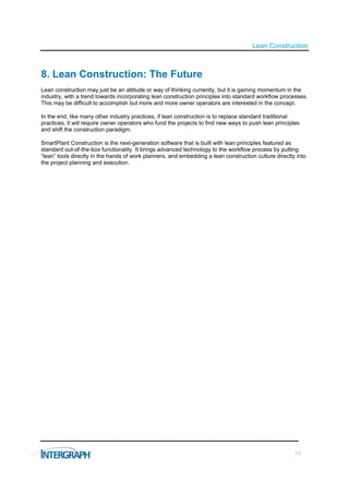 Lean Construction



8. Lean Construction: The Future
Lean construction may just be an attitude or way of thinking currently, but it is gaining momentum in the
industry, with a trend towards incorporating lean construction principles into standard workflow processes.
This may be difficult to accomplish but more and more owner operators are interested in the concept.

In the end, like many other industry practices, if lean construction is to replace standard traditional
practices, it will require owner operators who fund the projects to find new ways to push lean principles
and shift the construction paradigm.

SmartPlant Construction is the next-generation software that is built with lean principles featured as
standard out-of-the-box functionality. It brings advanced technology to the workflow process by putting
“lean” tools directly in the hands of work planners, and embedding a lean construction culture directly into
the project planning and execution.




                                                                                                       15
 