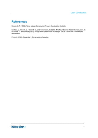 Lean Construction



References
Howell, G.A. (1999). What is Lean Construction? Lean Construction Institute.

Koskela, L., Howell, G., Gallard, G., and Tommelein, I. (2002). The Foundations of Lean Construction. In
R. Best & G. de Valence (Eds.), Design and Construction: Building in Value. Oxford, UK: Butterworth-
Heinemann.

Pinch, L. (2005, November). Construction Executive.




                                                                                                    16
 