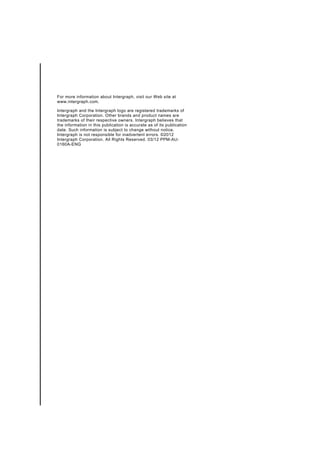 For more information about Intergraph, visit our Web site at
www.intergraph.com.

Intergraph and the Intergraph logo are registered trademarks of
Intergraph Corporation. Other brands and product names are
trademarks of their respective owners. Intergraph believes that
the information in this publication is accurate as of its publication
date. Such information is subject to change without notice.
Intergraph is not responsible for inadvertent errors. ©2012
Intergraph Corporation. All Rights Reserved. 03/12 PPM-AU-
0160A-ENG
 