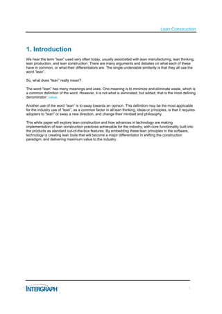 Lean Construction



1. Introduction
We hear the term “lean” used very often today, usually associated with lean manufacturing, lean thinking,
lean production, and lean construction. There are many arguments and debates on what each of these
have in common, or what their differentiators are. The single undeniable similarity is that they all use the
word “lean”.

So, what does “lean” really mean?

The word “lean” has many meanings and uses. One meaning is to minimize and eliminate waste, which is
a common definition of the word. However, it is not what is eliminated, but added, that is the most defining
denominator: value.

Another use of the word “lean” is to sway towards an opinion. This definition may be the most applicable
for the industry use of “lean”, as a common factor in all lean thinking, ideas or principles, is that it requires
adopters to “lean” or sway a new direction, and change their mindset and philosophy.

This white paper will explore lean construction and how advances in technology are making
implementation of lean construction practices achievable for the industry, with core functionality built into
the products as standard out-of-the-box features. By embedding these lean principles in the software,
technology is creating lean tools that will become a major differentiator in shifting the construction
paradigm, and delivering maximum value to the industry.




                                                                                                            1
 
