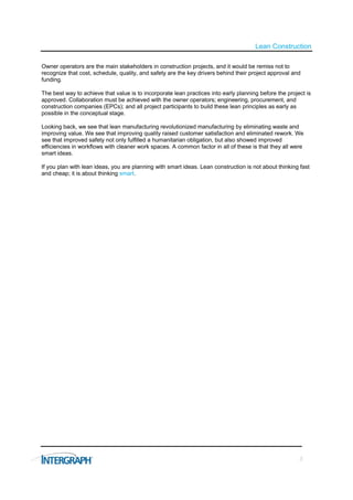 Lean Construction

Owner operators are the main stakeholders in construction projects, and it would be remiss not to
recognize that cost, schedule, quality, and safety are the key drivers behind their project approval and
funding.

The best way to achieve that value is to incorporate lean practices into early planning before the project is
approved. Collaboration must be achieved with the owner operators; engineering, procurement, and
construction companies (EPCs); and all project participants to build these lean principles as early as
possible in the conceptual stage.

Looking back, we see that lean manufacturing revolutionized manufacturing by eliminating waste and
improving value. We see that improving quality raised customer satisfaction and eliminated rework. We
see that improved safety not only fulfilled a humanitarian obligation, but also showed improved
efficiencies in workflows with cleaner work spaces. A common factor in all of these is that they all were
smart ideas.

If you plan with lean ideas, you are planning with smart ideas. Lean construction is not about thinking fast
and cheap; it is about thinking smart.




                                                                                                        3
 