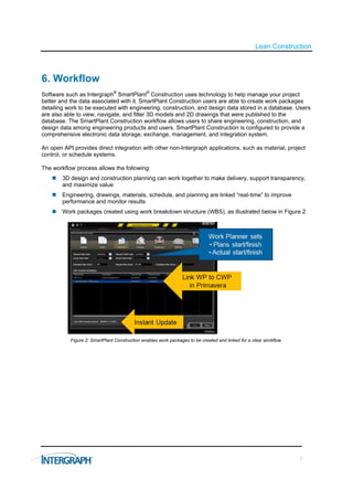 Lean Construction



6. Workflow
Software such as Intergraph® SmartPlant® Construction uses technology to help manage your project
better and the data associated with it. SmartPlant Construction users are able to create work packages
detailing work to be executed with engineering, construction, and design data stored in a database. Users
are also able to view, navigate, and filter 3D models and 2D drawings that were published to the
database. The SmartPlant Construction workflow allows users to share engineering, construction, and
design data among engineering products and users. SmartPlant Construction is configured to provide a
comprehensive electronic data storage, exchange, management, and integration system.

An open API provides direct integration with other non-Intergraph applications, such as material, project
control, or schedule systems.

The workflow process allows the following:
       3D design and construction planning can work together to make delivery, support transparency,
        and maximize value
       Engineering, drawings, materials, schedule, and planning are linked “real-time” to improve
        performance and monitor results
       Work packages created using work breakdown structure (WBS), as illustrated below in Figure 2




           Figure 2: SmartPlant Construction enables work packages to be created and linked for a clear workflow.




                                                                                                                    7
 