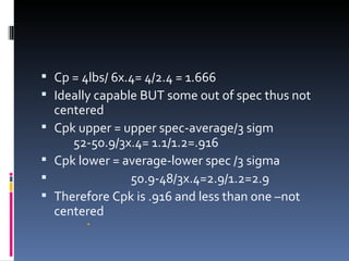 Cp = 4lbs/ 6x.4= 4/2.4 = 1.666 Ideally capable BUT some out of spec thus not centered Cpk upper = upper spec-average/3 sigm  52-50.9/3x.4= 1.1/1.2=.916 Cpk lower = average-lower spec /3 sigma 50.9-48/3x.4=2.9/1.2=2.9 Therefore Cpk is .916 and less than one –not centered 