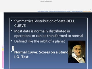 Normal Distribution Symmetrical distribution of data-BELL CURVE Most data is normally distributed in operations or can be transformed to normal Defined like the orbit of a planet Normal Curve: Scores on a Standardized I.Q. Test                                                                       Carl Friedrich Gauss invented the normal distribution in 1809 as a way to rationalize the  method of least  Search Results 