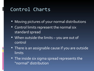 Control Charts Moving pictures of your normal distributions Control limits represent the normal six standard spread When outside the limits – you are out of control There is an assignable cause if you are outside limits The inside six sigma spread represents the “normal” distribution  